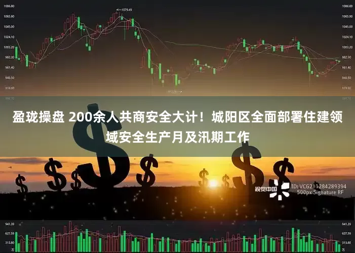 盈珑操盘 200余人共商安全大计！城阳区全面部署住建领域安全生产月及汛期工作
