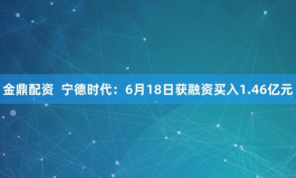 金鼎配资  宁德时代：6月18日获融资买入1.46亿元