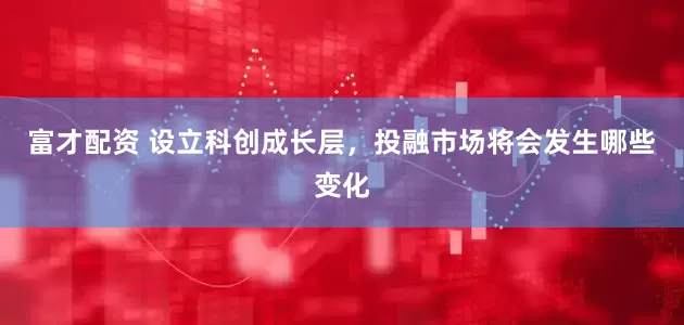 富才配资 设立科创成长层，投融市场将会发生哪些变化