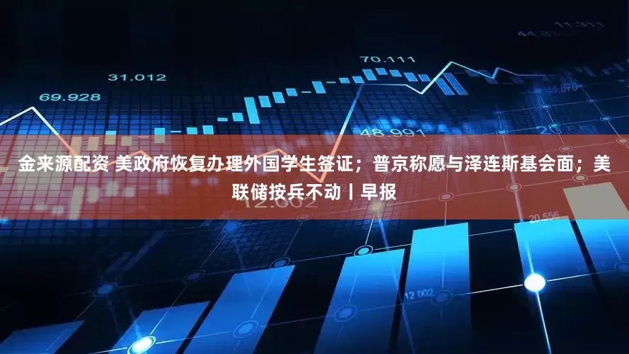 金来源配资 美政府恢复办理外国学生签证；普京称愿与泽连斯基会面；美联储按兵不动丨早报