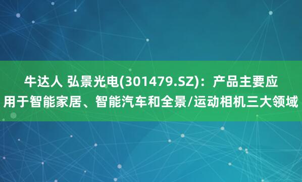 牛达人 弘景光电(301479.SZ)：产品主要应用于智能家居、智能汽车和全景/运动相机三大领域