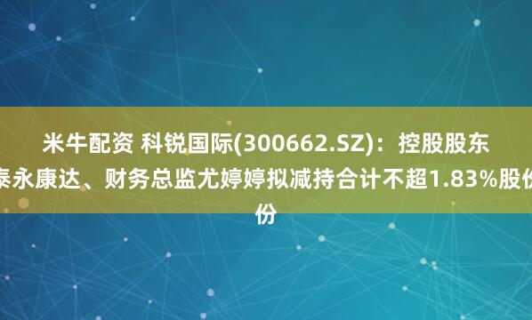 米牛配资 科锐国际(300662.SZ)：控股股东泰永康达、财务总监尤婷婷拟减持合计不超1.83%股份