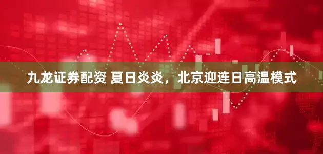 九龙证券配资 夏日炎炎，北京迎连日高温模式