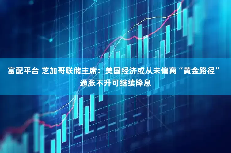 富配平台 芝加哥联储主席：美国经济或从未偏离“黄金路径” 通胀不升可继续降息