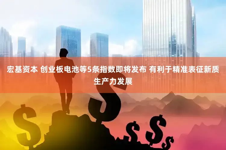 宏基资本 创业板电池等5条指数即将发布 有利于精准表征新质生产力发展