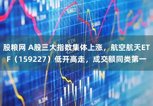 股粮网 A股三大指数集体上涨，航空航天ETF（159227）低开高走，成交额同类第一