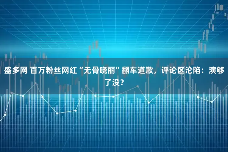 盛多网 百万粉丝网红“无骨晓丽”翻车道歉，评论区沦陷：演够了没？