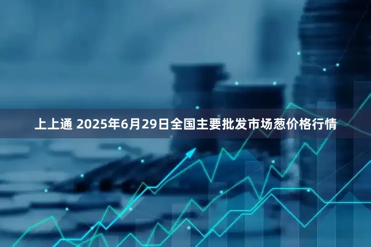 上上通 2025年6月29日全国主要批发市场葱价格行情