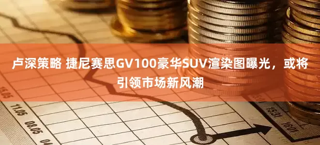 卢深策略 捷尼赛思GV100豪华SUV渲染图曝光，或将引领市场新风潮