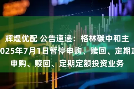 辉煌优配 公告速递：格林碳中和主题混合基金2025年7月1日暂停申购、赎回、定期定额投资业务
