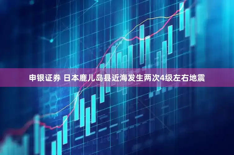 申银证券 日本鹿儿岛县近海发生两次4级左右地震