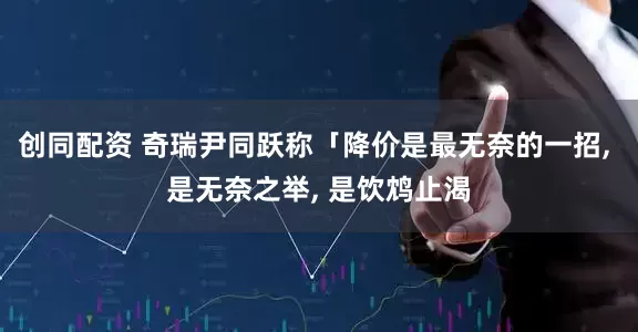 创同配资 奇瑞尹同跃称「降价是最无奈的一招, 是无奈之举, 是饮鸩止渴