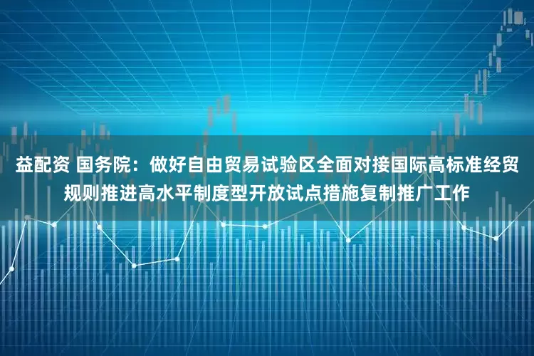益配资 国务院：做好自由贸易试验区全面对接国际高标准经贸规则推进高水平制度型开放试点措施复制推广工作