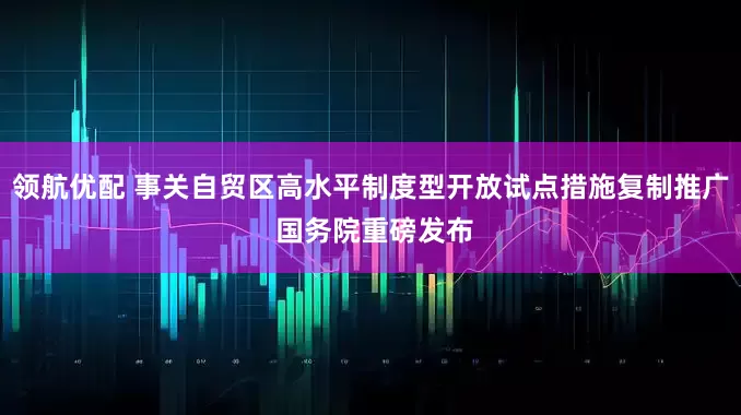 领航优配 事关自贸区高水平制度型开放试点措施复制推广 国务院重磅发布