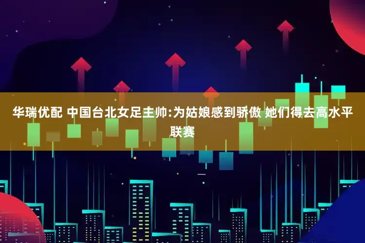 华瑞优配 中国台北女足主帅:为姑娘感到骄傲 她们得去高水平联赛