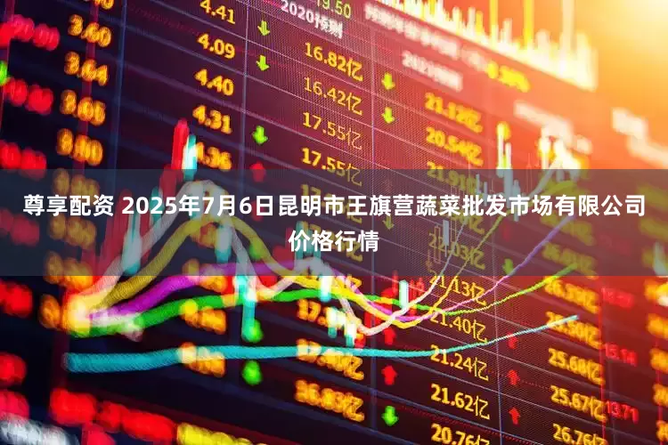 尊享配资 2025年7月6日昆明市王旗营蔬菜批发市场有限公司价格行情