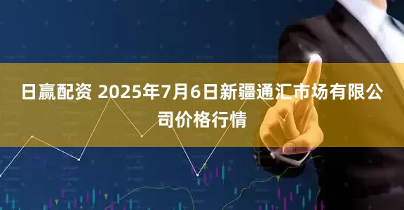 日赢配资 2025年7月6日新疆通汇市场有限公司价格行情