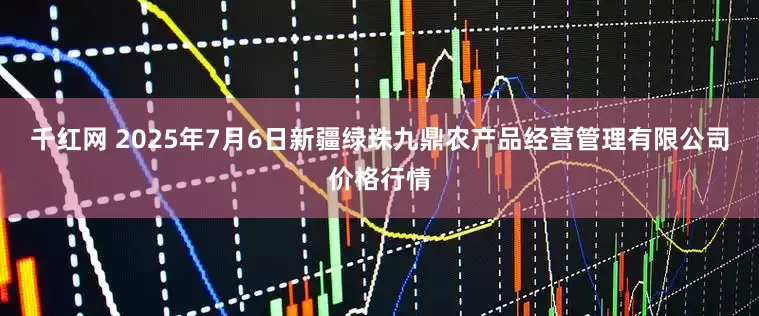 千红网 2025年7月6日新疆绿珠九鼎农产品经营管理有限公司价格行情