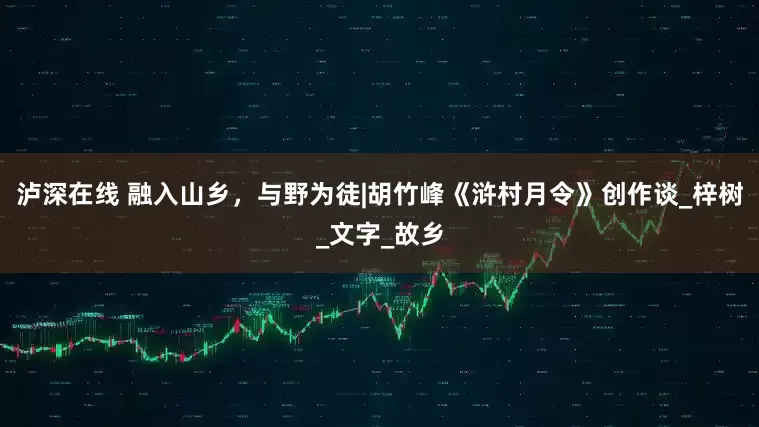 泸深在线 融入山乡，与野为徒|胡竹峰《浒村月令》创作谈_梓树_文字_故乡