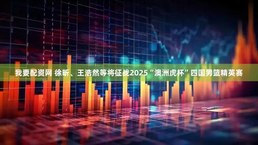 我要配资网 徐昕、王浩然等将征战2025“澳洲虎杯”四国男篮精英赛