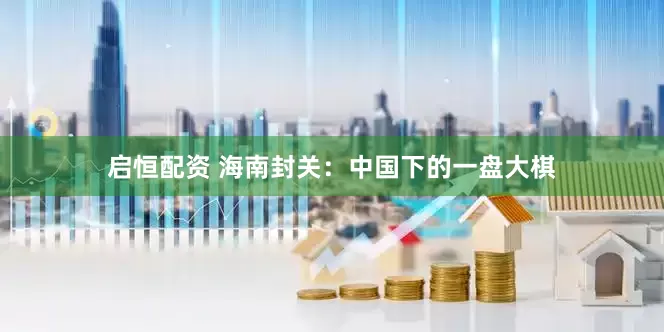 启恒配资 海南封关：中国下的一盘大棋