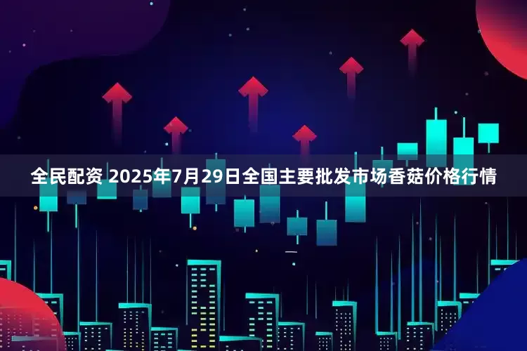 全民配资 2025年7月29日全国主要批发市场香菇价格行情