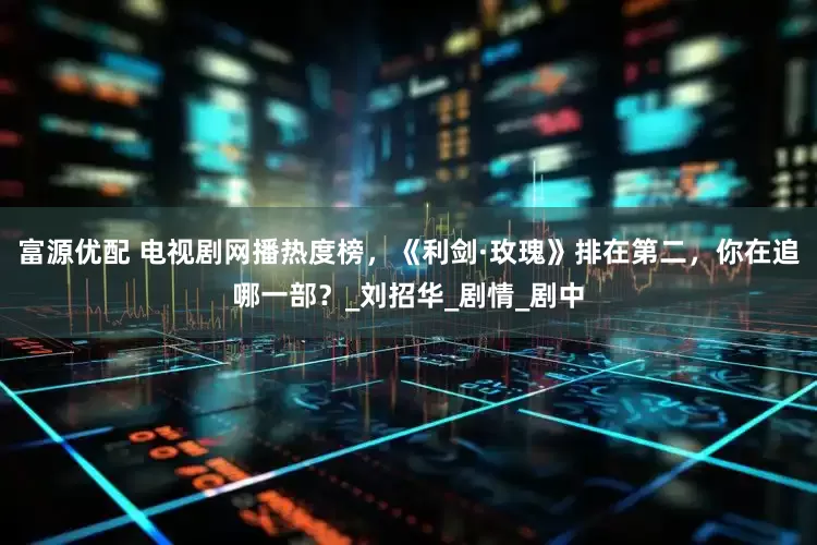 富源优配 电视剧网播热度榜，《利剑·玫瑰》排在第二，你在追哪一部？_刘招华_剧情_剧中