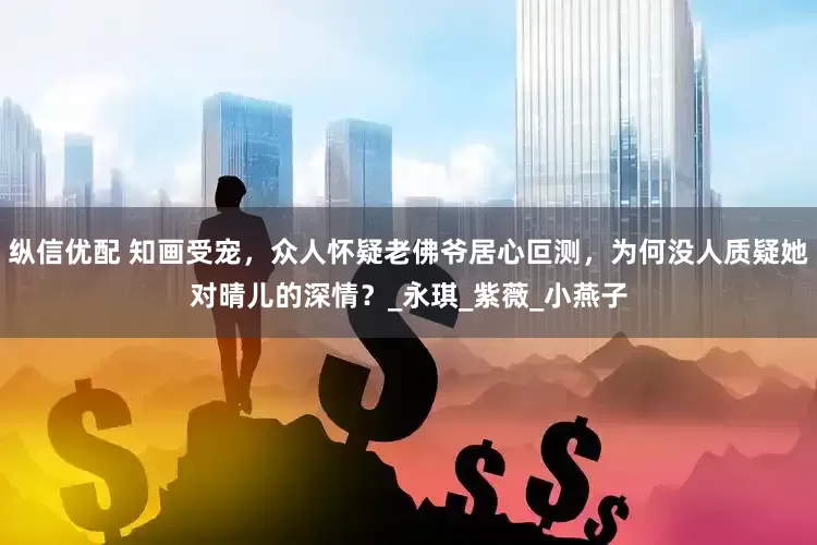 纵信优配 知画受宠，众人怀疑老佛爷居心叵测，为何没人质疑她对晴儿的深情？_永琪_紫薇_小燕子