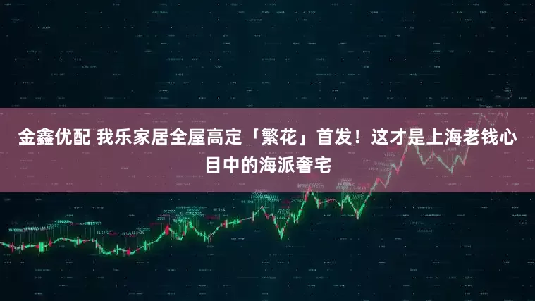 金鑫优配 我乐家居全屋高定「繁花」首发！这才是上海老钱心目中的海派奢宅