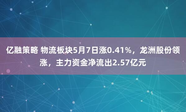 亿融策略 物流板块5月7日涨0.41%，龙洲股份领涨，主力资金净流出2.57亿元