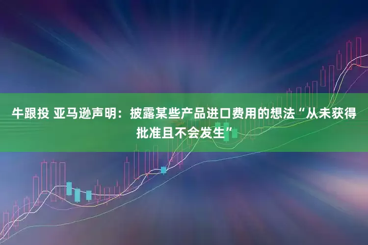 牛跟投 亚马逊声明：披露某些产品进口费用的想法“从未获得批准且不会发生”