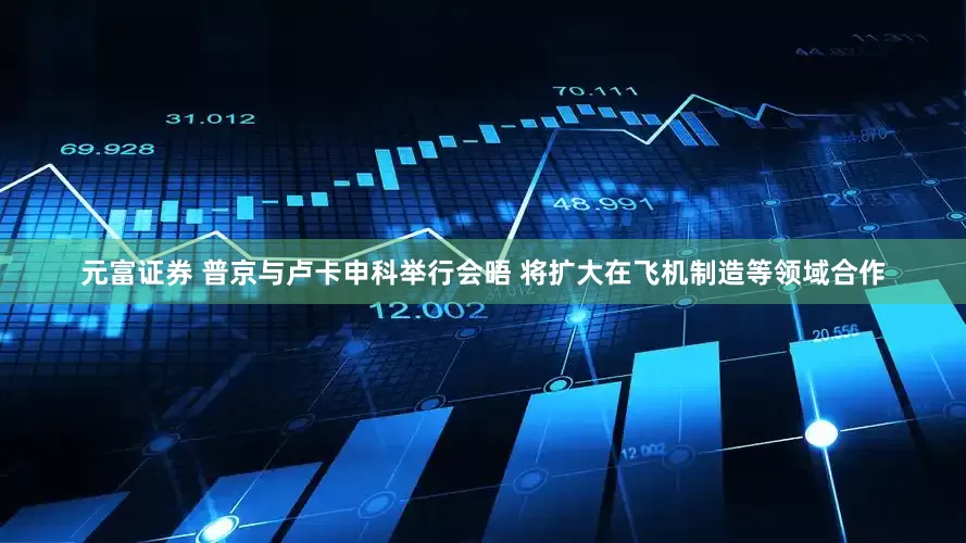 元富证券 普京与卢卡申科举行会晤 将扩大在飞机制造等领域合作
