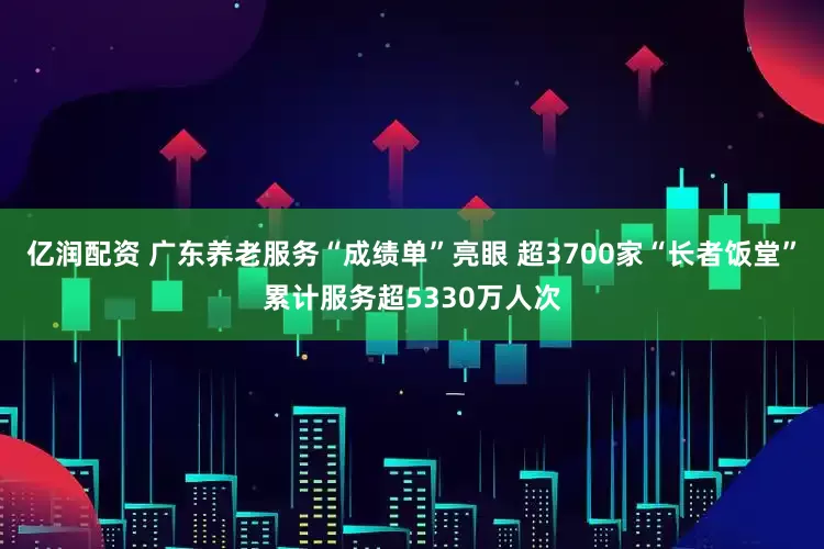 亿润配资 广东养老服务“成绩单”亮眼 超3700家“长者饭堂”累计服务超5330万人次