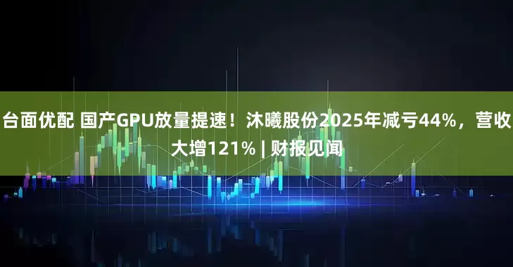 台面优配 国产GPU放量提速！沐曦股份2025年减亏44%，营收大增121% | 财报见闻