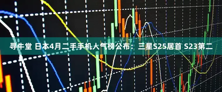 寻牛堂 日本4月二手手机人气榜公布:三星S25居首 S23第二