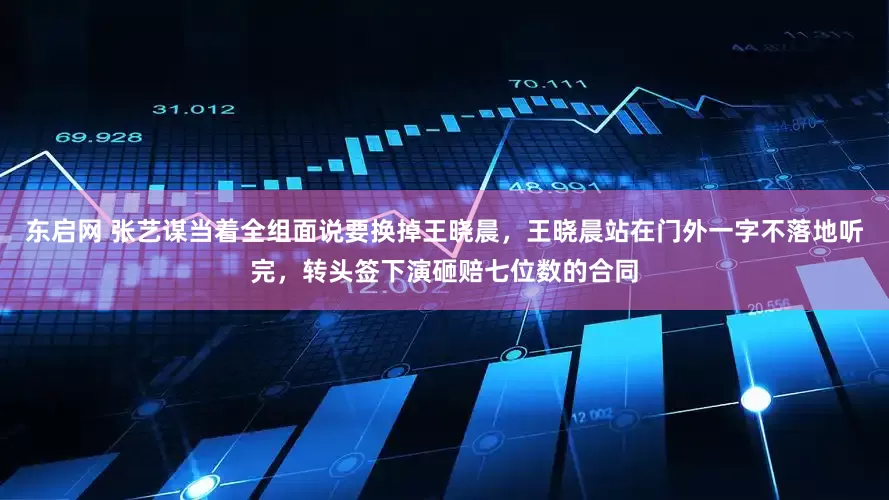 东启网 张艺谋当着全组面说要换掉王晓晨，王晓晨站在门外一字不落地听完，转头签下演砸赔七位数的合同